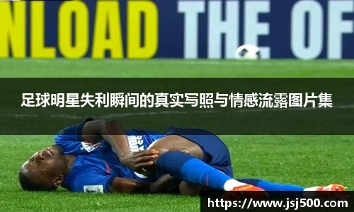 足球明星失利瞬间的真实写照与情感流露图片集