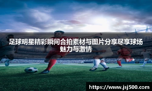 足球明星精彩瞬间合拍素材与图片分享尽享球场魅力与激情